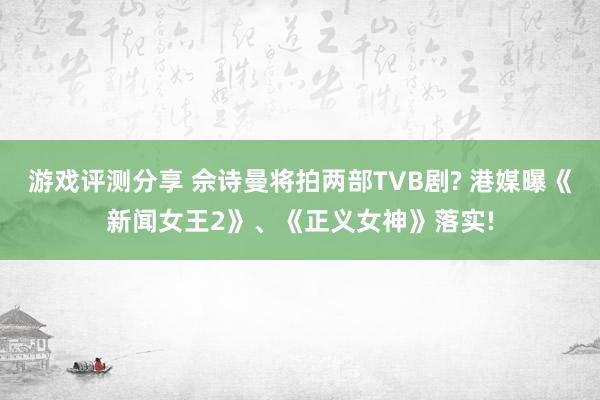 游戏评测分享 佘诗曼将拍两部TVB剧? 港媒曝《新闻女王2》、《正义女神》落实!