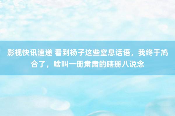 影视快讯速递 看到杨子这些窒息话语，我终于鸠合了，啥叫一册肃肃的瞎掰八说念