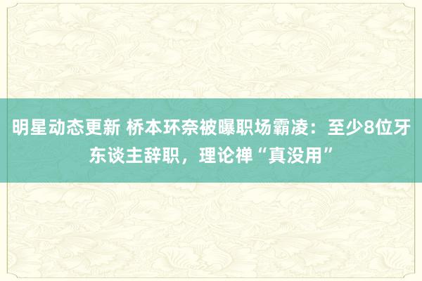 明星动态更新 桥本环奈被曝职场霸凌：至少8位牙东谈主辞职，理论禅“真没用”