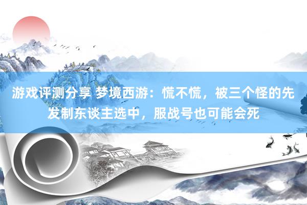 游戏评测分享 梦境西游：慌不慌，被三个怪的先发制东谈主选中，服战号也可能会死