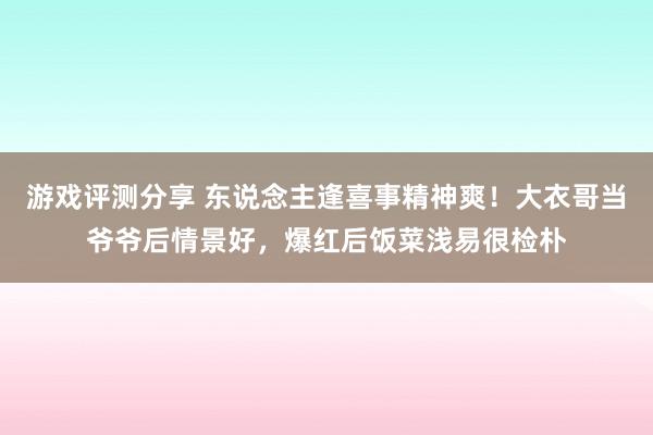 游戏评测分享 东说念主逢喜事精神爽！大衣哥当爷爷后情景好，爆红后饭菜浅易很检朴