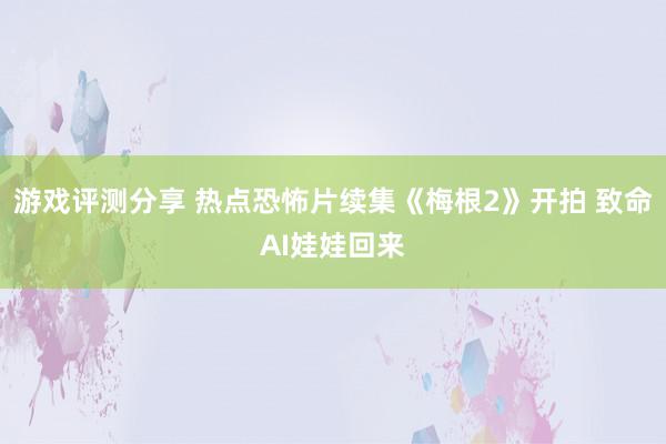 游戏评测分享 热点恐怖片续集《梅根2》开拍 致命AI娃娃回来