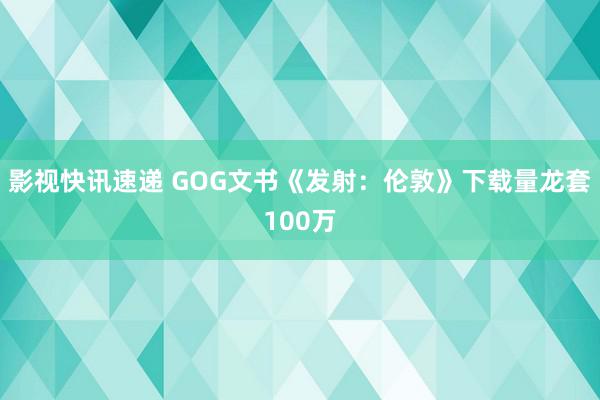 影视快讯速递 GOG文书《发射：伦敦》下载量龙套100万