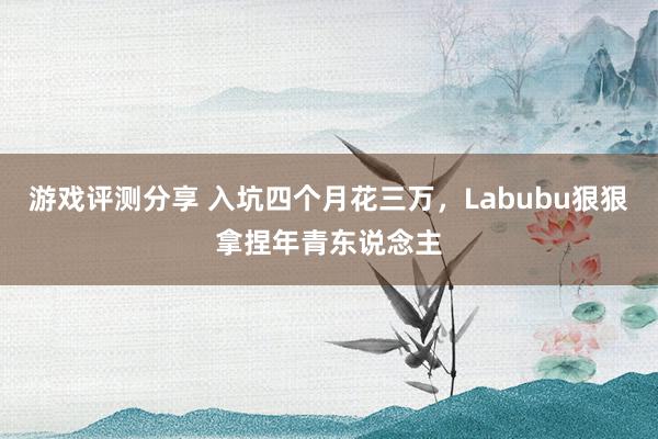 游戏评测分享 入坑四个月花三万，Labubu狠狠拿捏年青东说念主