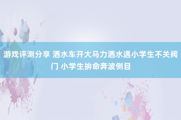 游戏评测分享 洒水车开大马力洒水遇小学生不关阀门 小学生拚命奔波侧目