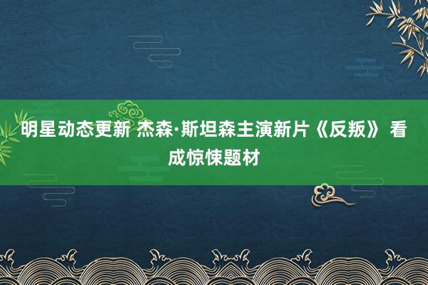 明星动态更新 杰森·斯坦森主演新片《反叛》 看成惊悚题材