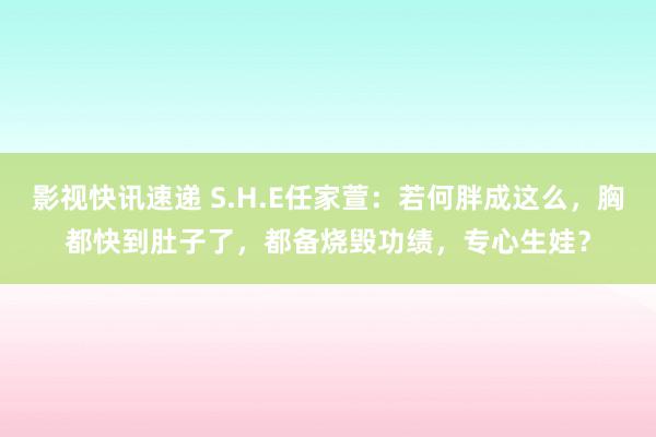 影视快讯速递 S.H.E任家萱：若何胖成这么，胸都快到肚子了，都备烧毁功绩，专心生娃？