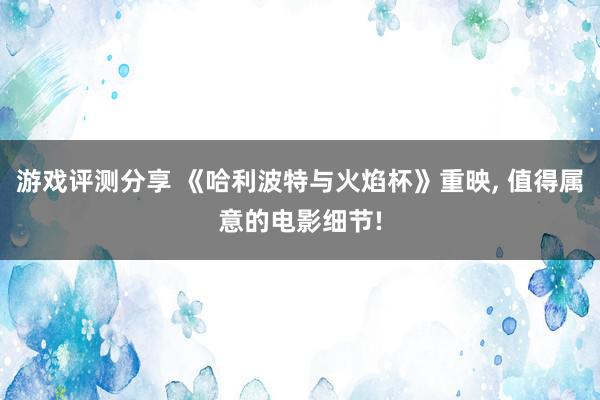 游戏评测分享 《哈利波特与火焰杯》重映, 值得属意的电影细节!