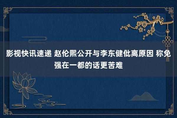 影视快讯速递 赵伦熙公开与李东健仳离原因 称免强在一都的话更苦难