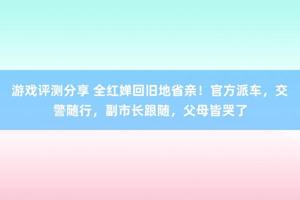 游戏评测分享 全红婵回旧地省亲！官方派车，交警随行，副市长跟随，父母皆哭了