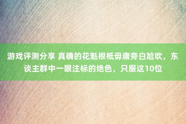 游戏评测分享 真确的花魁根柢毋庸旁白尬吹，东谈主群中一眼注标的绝色，只服这10位