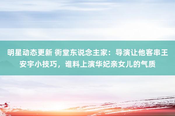 明星动态更新 衖堂东说念主家：导演让他客串王安宇小技巧，谁料上演华妃亲女儿的气质