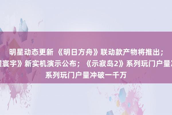 明星动态更新 《明日方舟》联动款产物将推出；《王者荣耀寰宇》新实机演示公布；《示寂岛2》系列玩门户量冲破一千万