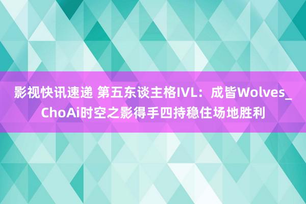 影视快讯速递 第五东谈主格IVL：成皆Wolves_ChoAi时空之影得手四持稳住场地胜利