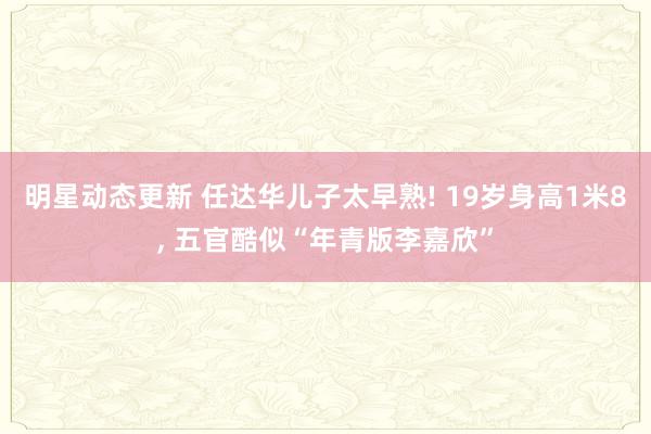 明星动态更新 任达华儿子太早熟! 19岁身高1米8, 五官酷似“年青版李嘉欣”