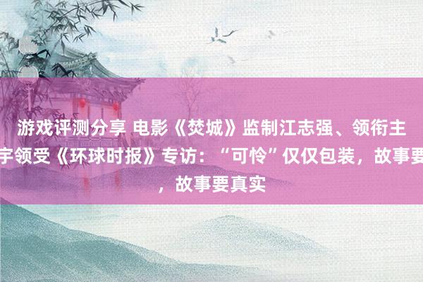 游戏评测分享 电影《焚城》监制江志强、领衔主演白宇领受《环球时报》专访：“可怜”仅仅包装，故事要真实