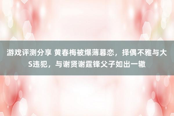 游戏评测分享 黄春梅被爆薄暮恋，择偶不雅与大S违犯，与谢贤谢霆锋父子如出一辙