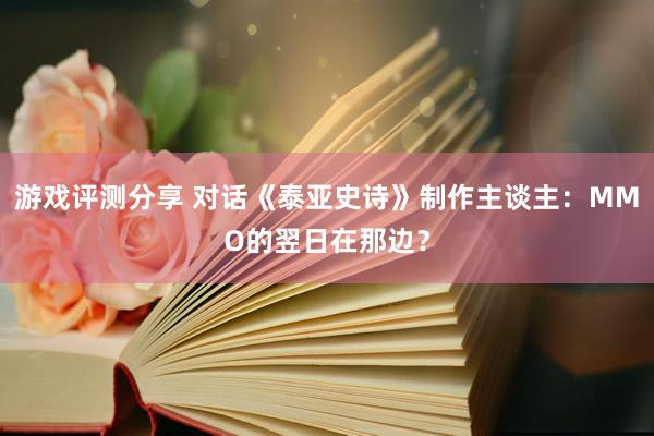 游戏评测分享 对话《泰亚史诗》制作主谈主：MMO的翌日在那边？