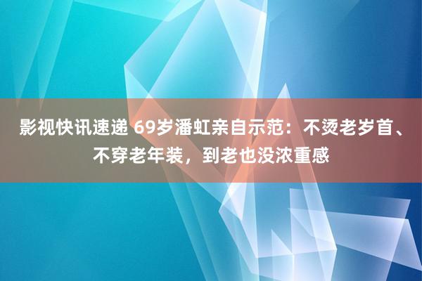 影视快讯速递 69岁潘虹亲自示范：不烫老岁首、不穿老年装，到老也没浓重感