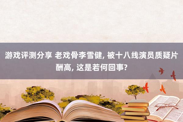 游戏评测分享 老戏骨李雪健, 被十八线演员质疑片酬高, 这是若何回事?