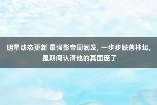 明星动态更新 最强影帝周润发, 一步步跌落神坛, 是期间认清他的真面庞了