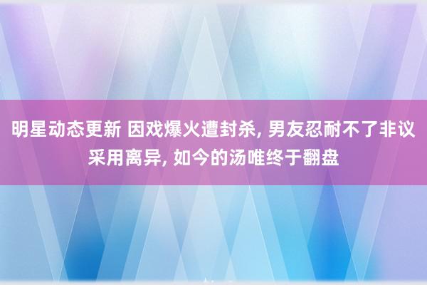 明星动态更新 因戏爆火遭封杀, 男友忍耐不了非议采用离异, 如今的汤唯终于翻盘