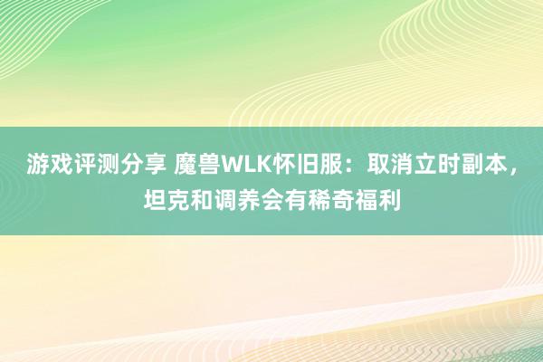 游戏评测分享 魔兽WLK怀旧服：取消立时副本，坦克和调养会有稀奇福利