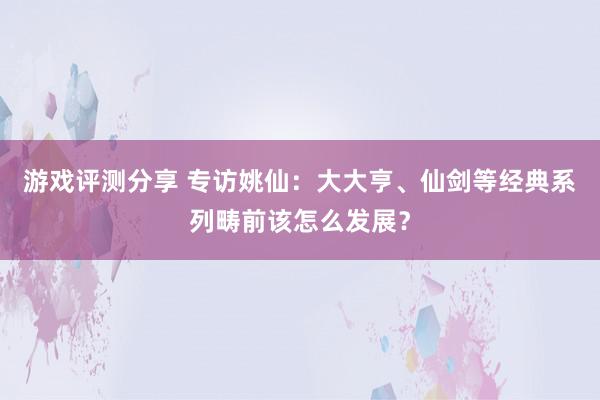 游戏评测分享 专访姚仙：大大亨、仙剑等经典系列畴前该怎么发展？