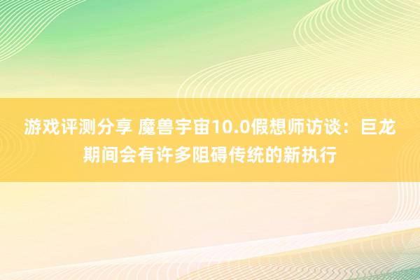 游戏评测分享 魔兽宇宙10.0假想师访谈：巨龙期间会有许多阻碍传统的新执行