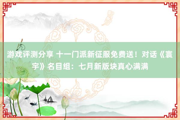 游戏评测分享 十一门派新征服免费送！对话《寰宇》名目组：七月新版块真心满满