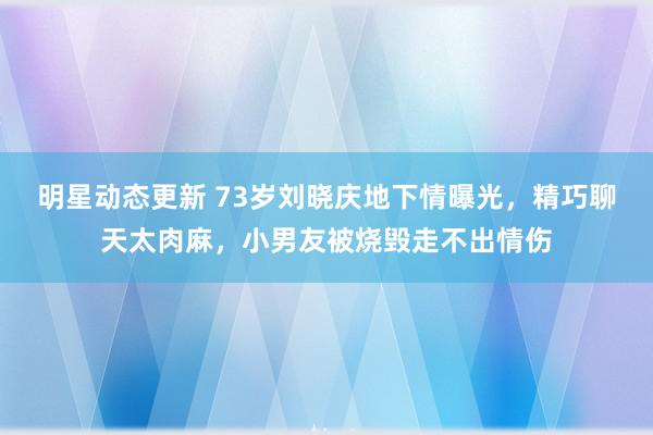 明星动态更新 73岁刘晓庆地下情曝光，精巧聊天太肉麻，小男友被烧毁走不出情伤