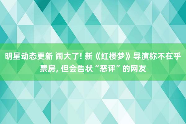 明星动态更新 闹大了! 新《红楼梦》导演称不在乎票房, 但会告状“恶评”的网友