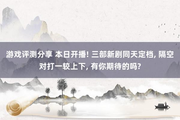 游戏评测分享 本日开播! 三部新剧同天定档, 隔空对打一较上下, 有你期待的吗?