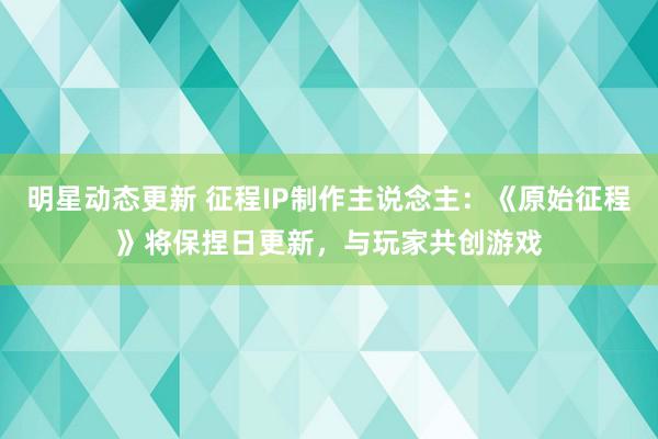 明星动态更新 征程IP制作主说念主：《原始征程》将保捏日更新，与玩家共创游戏