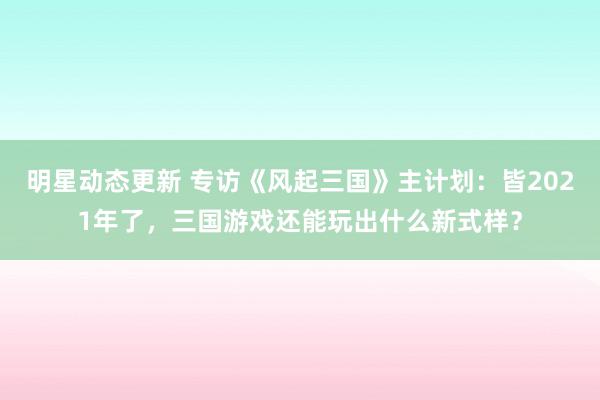 明星动态更新 专访《风起三国》主计划：皆2021年了，三国游戏还能玩出什么新式样？