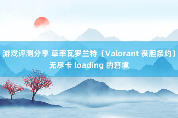 游戏评测分享 草率瓦罗兰特（Valorant 丧胆条约）无尽卡 loading 的窘境