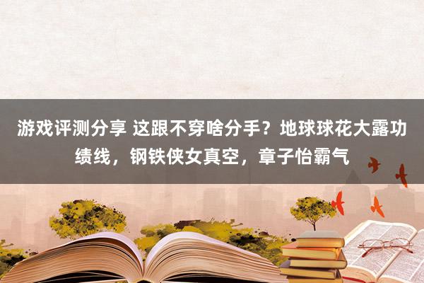 游戏评测分享 这跟不穿啥分手？地球球花大露功绩线，钢铁侠女真空，章子怡霸气