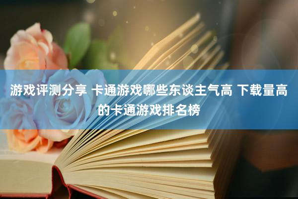 游戏评测分享 卡通游戏哪些东谈主气高 下载量高的卡通游戏排名榜