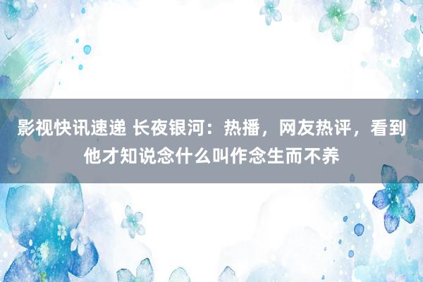 影视快讯速递 长夜银河：热播，网友热评，看到他才知说念什么叫作念生而不养