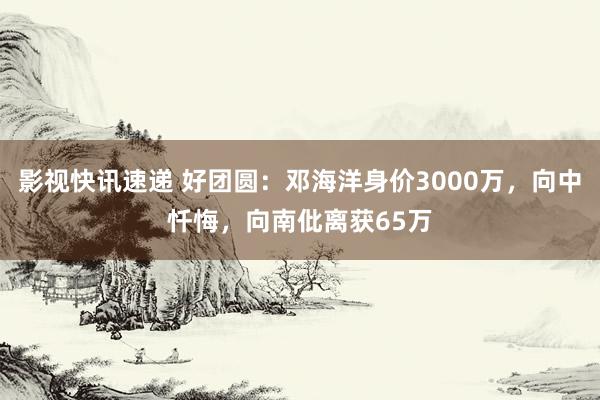 影视快讯速递 好团圆：邓海洋身价3000万，向中忏悔，向南仳离获65万