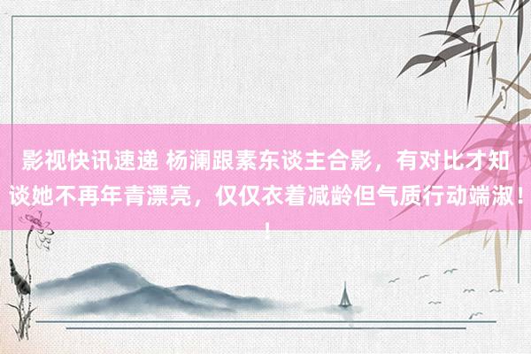 影视快讯速递 杨澜跟素东谈主合影，有对比才知谈她不再年青漂亮，仅仅衣着减龄但气质行动端淑！