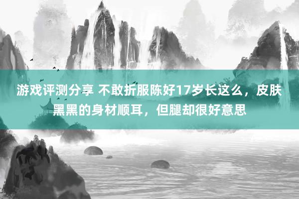 游戏评测分享 不敢折服陈好17岁长这么，皮肤黑黑的身材顺耳，但腿却很好意思