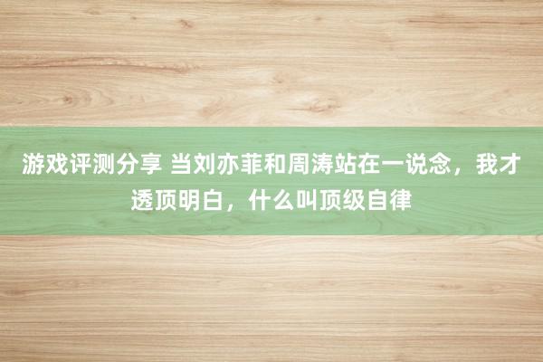 游戏评测分享 当刘亦菲和周涛站在一说念，我才透顶明白，什么叫顶级自律