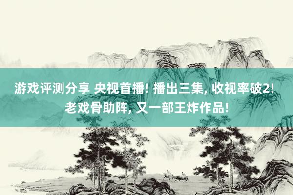 游戏评测分享 央视首播! 播出三集, 收视率破2! 老戏骨助阵, 又一部王炸作品!