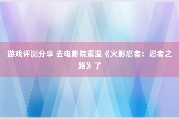 游戏评测分享 去电影院重温《火影忍者：忍者之路》了