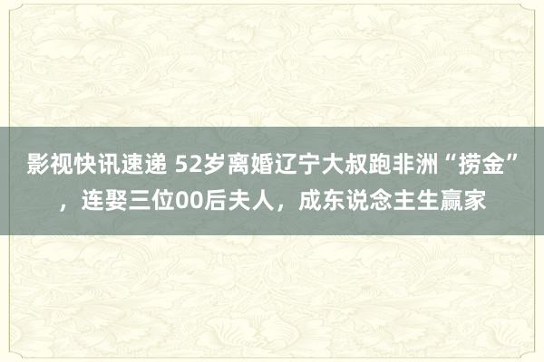 影视快讯速递 52岁离婚辽宁大叔跑非洲“捞金”，连娶三位00后夫人，成东说念主生赢家