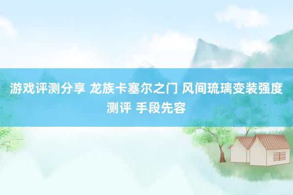 游戏评测分享 龙族卡塞尔之门 风间琉璃变装强度测评 手段先容