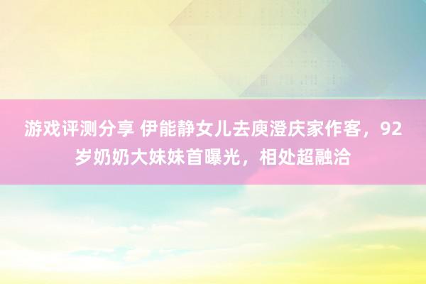 游戏评测分享 伊能静女儿去庾澄庆家作客，92岁奶奶大妹妹首曝光，相处超融洽