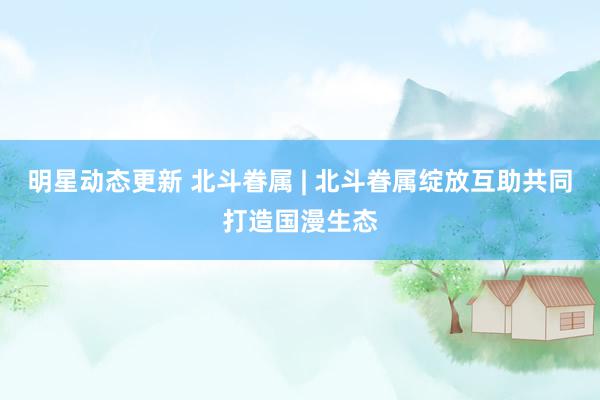 明星动态更新 北斗眷属 | 北斗眷属绽放互助共同打造国漫生态