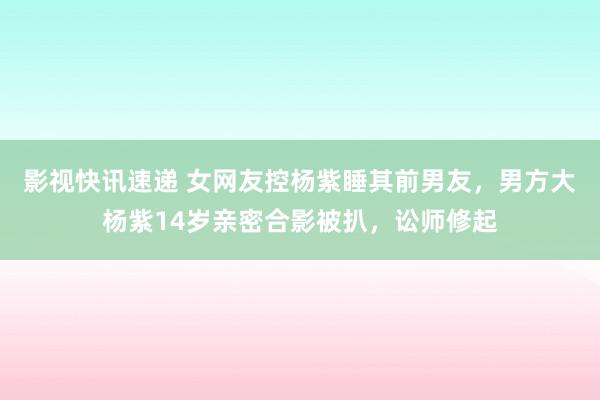 影视快讯速递 女网友控杨紫睡其前男友，男方大杨紫14岁亲密合影被扒，讼师修起